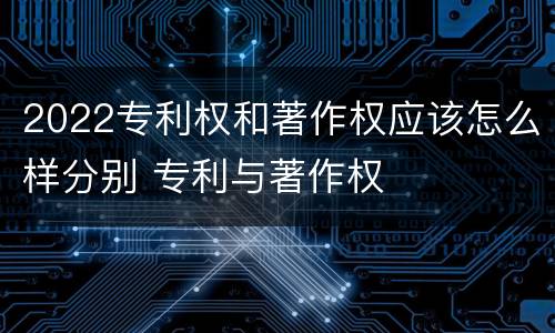 2022专利权和著作权应该怎么样分别 专利与著作权