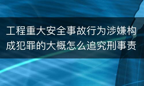 工程重大安全事故行为涉嫌构成犯罪的大概怎么追究刑事责任