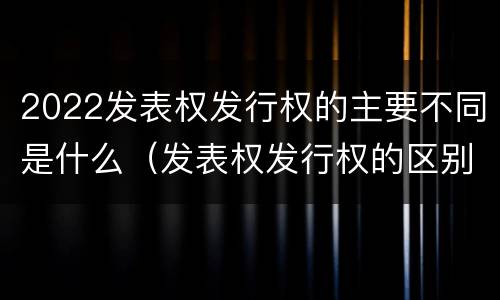 2022发表权发行权的主要不同是什么（发表权发行权的区别）