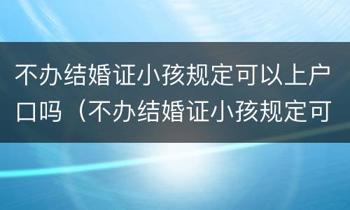 不办结婚证小孩规定可以上户口吗（不办结婚证小孩规定可以上户口吗）