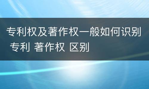 专利权及著作权一般如何识别 专利 著作权 区别