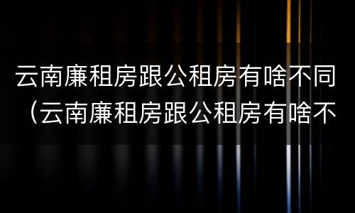 云南廉租房跟公租房有啥不同（云南廉租房跟公租房有啥不同吗）