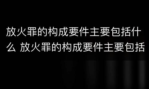 放火罪的构成要件主要包括什么 放火罪的构成要件主要包括什么和什么