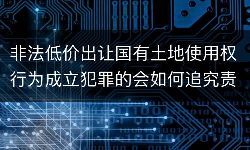 非法低价出让国有土地使用权行为成立犯罪的会如何追究责任