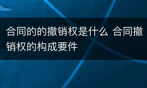 合同的的撤销权是什么 合同撤销权的构成要件