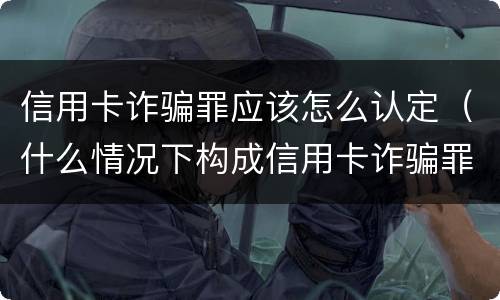 信用卡诈骗罪应该怎么认定（什么情况下构成信用卡诈骗罪）