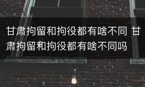 甘肃拘留和拘役都有啥不同 甘肃拘留和拘役都有啥不同吗