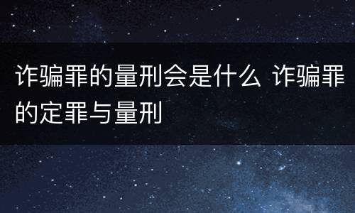 诈骗罪的量刑会是什么 诈骗罪的定罪与量刑