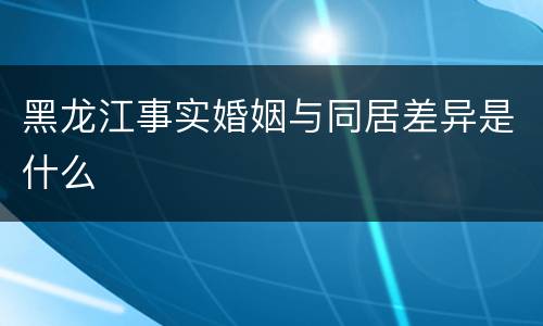 黑龙江事实婚姻与同居差异是什么