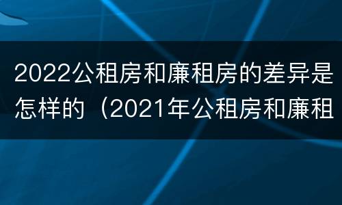 2022公租房和廉租房的差异是怎样的（2021年公租房和廉租房有什么区别）