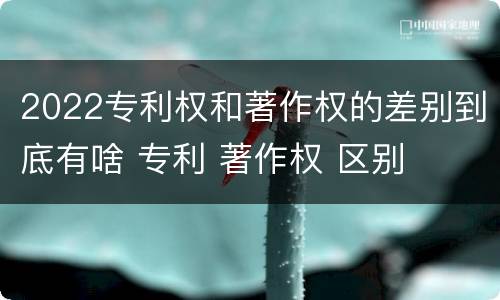 2022专利权和著作权的差别到底有啥 专利 著作权 区别