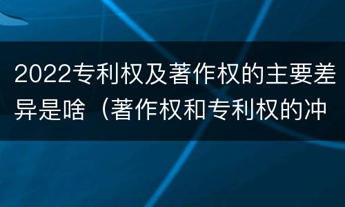 2022专利权及著作权的主要差异是啥（著作权和专利权的冲突）