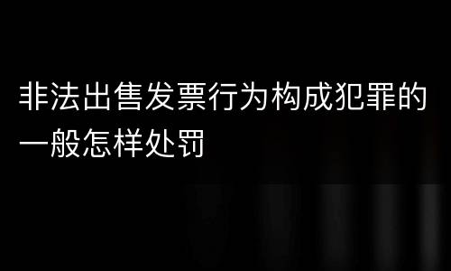 非法出售发票行为构成犯罪的一般怎样处罚