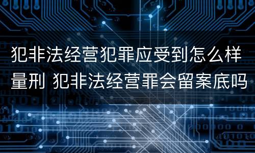 犯非法经营犯罪应受到怎么样量刑 犯非法经营罪会留案底吗