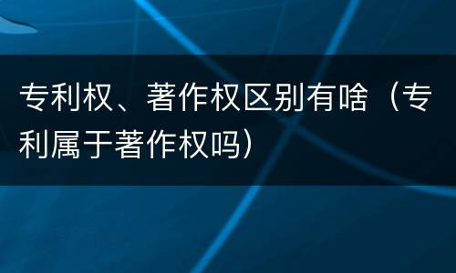 专利权、著作权区别有啥（专利属于著作权吗）