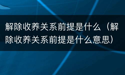 解除收养关系前提是什么（解除收养关系前提是什么意思）