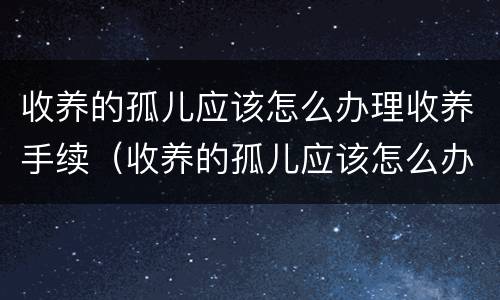 收养的孤儿应该怎么办理收养手续（收养的孤儿应该怎么办理收养手续呢）