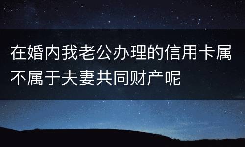 在婚内我老公办理的信用卡属不属于夫妻共同财产呢