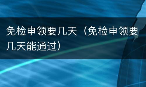 免检申领要几天（免检申领要几天能通过）