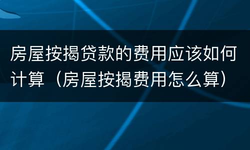 房屋按揭贷款的费用应该如何计算（房屋按揭费用怎么算）