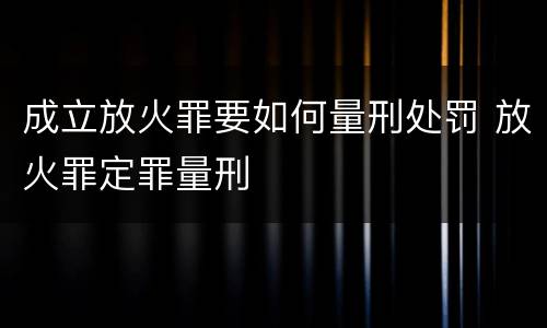 成立放火罪要如何量刑处罚 放火罪定罪量刑