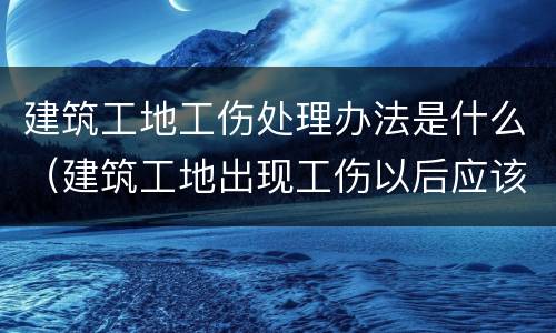 建筑工地工伤处理办法是什么（建筑工地出现工伤以后应该怎么办）