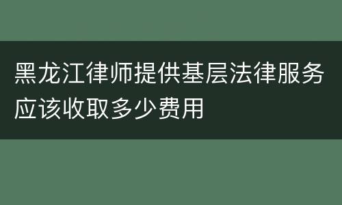 黑龙江律师提供基层法律服务应该收取多少费用