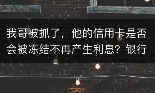 我哥被抓了，他的信用卡是否会被冻结不再产生利息？银行上门找我们家属应该怎么办