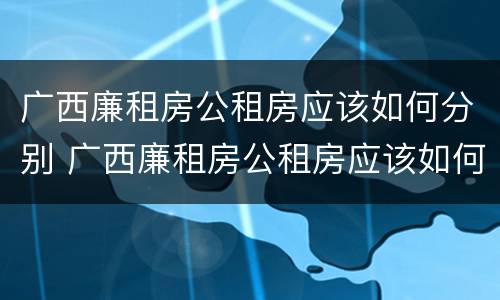 广西廉租房公租房应该如何分别 广西廉租房公租房应该如何分别购买