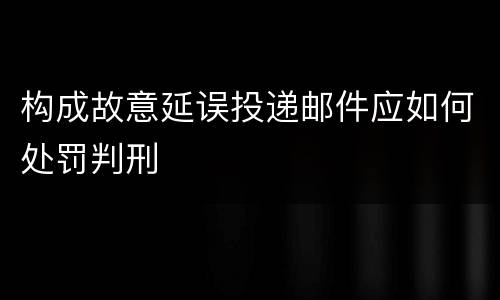 构成故意延误投递邮件应如何处罚判刑