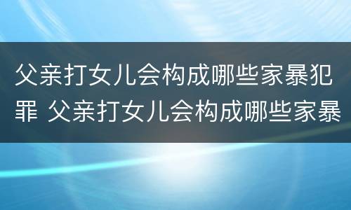 父亲打女儿会构成哪些家暴犯罪 父亲打女儿会构成哪些家暴犯罪呢