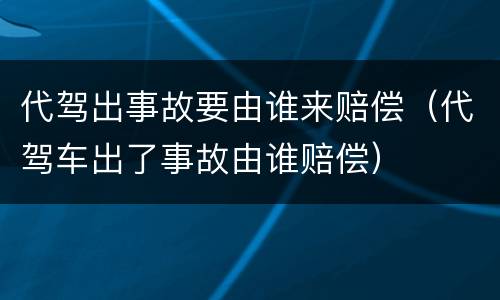 代驾出事故要由谁来赔偿（代驾车出了事故由谁赔偿）