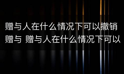 赠与人在什么情况下可以撤销赠与 赠与人在什么情况下可以撤销赠与合同