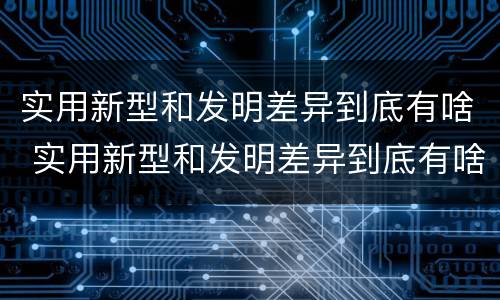 实用新型和发明差异到底有啥 实用新型和发明差异到底有啥区别