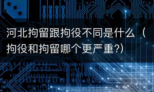 河北拘留跟拘役不同是什么（拘役和拘留哪个更严重?）