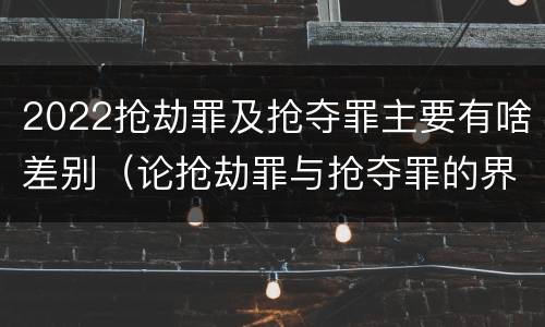 2022抢劫罪及抢夺罪主要有啥差别（论抢劫罪与抢夺罪的界限）