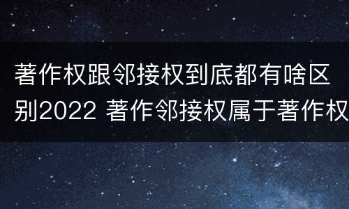 著作权跟邻接权到底都有啥区别2022 著作邻接权属于著作权吗