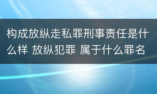 构成放纵走私罪刑事责任是什么样 放纵犯罪 属于什么罪名