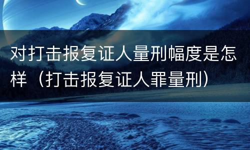 对打击报复证人量刑幅度是怎样（打击报复证人罪量刑）