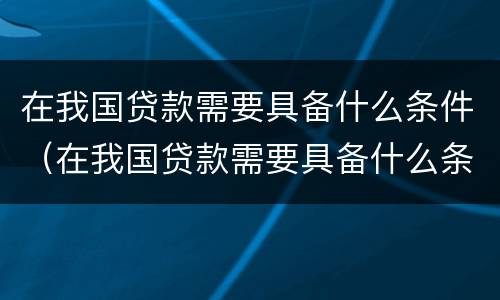 在我国贷款需要具备什么条件（在我国贷款需要具备什么条件才能贷款）