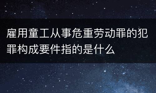 雇用童工从事危重劳动罪的犯罪构成要件指的是什么