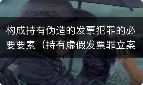 构成持有伪造的发票犯罪的必要要素（持有虚假发票罪立案标准）