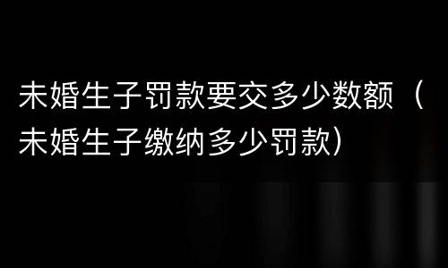 未婚生子罚款要交多少数额（未婚生子缴纳多少罚款）