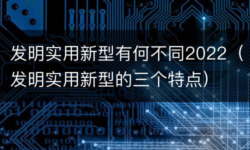 发明实用新型有何不同2022（发明实用新型的三个特点）