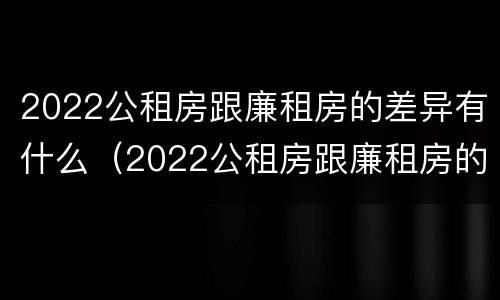 2022公租房跟廉租房的差异有什么（2022公租房跟廉租房的差异有什么不同）