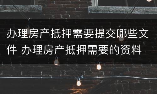 办理房产抵押需要提交哪些文件 办理房产抵押需要的资料