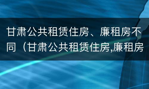 甘肃公共租赁住房、廉租房不同（甘肃公共租赁住房,廉租房不同区别）