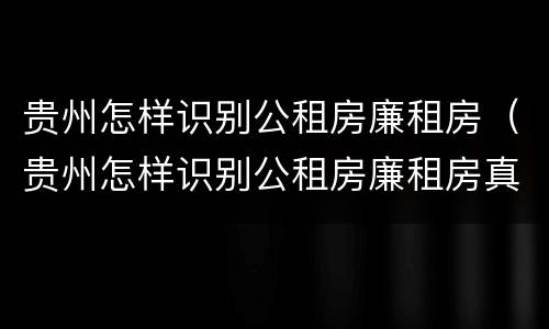 贵州怎样识别公租房廉租房（贵州怎样识别公租房廉租房真假）