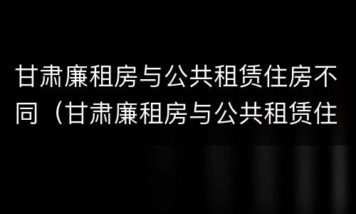 甘肃廉租房与公共租赁住房不同（甘肃廉租房与公共租赁住房不同的原因）