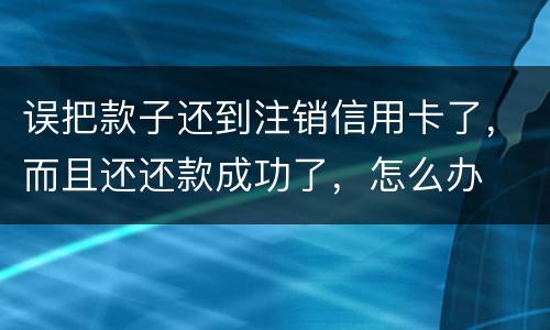 误把款子还到注销信用卡了，而且还还款成功了，怎么办